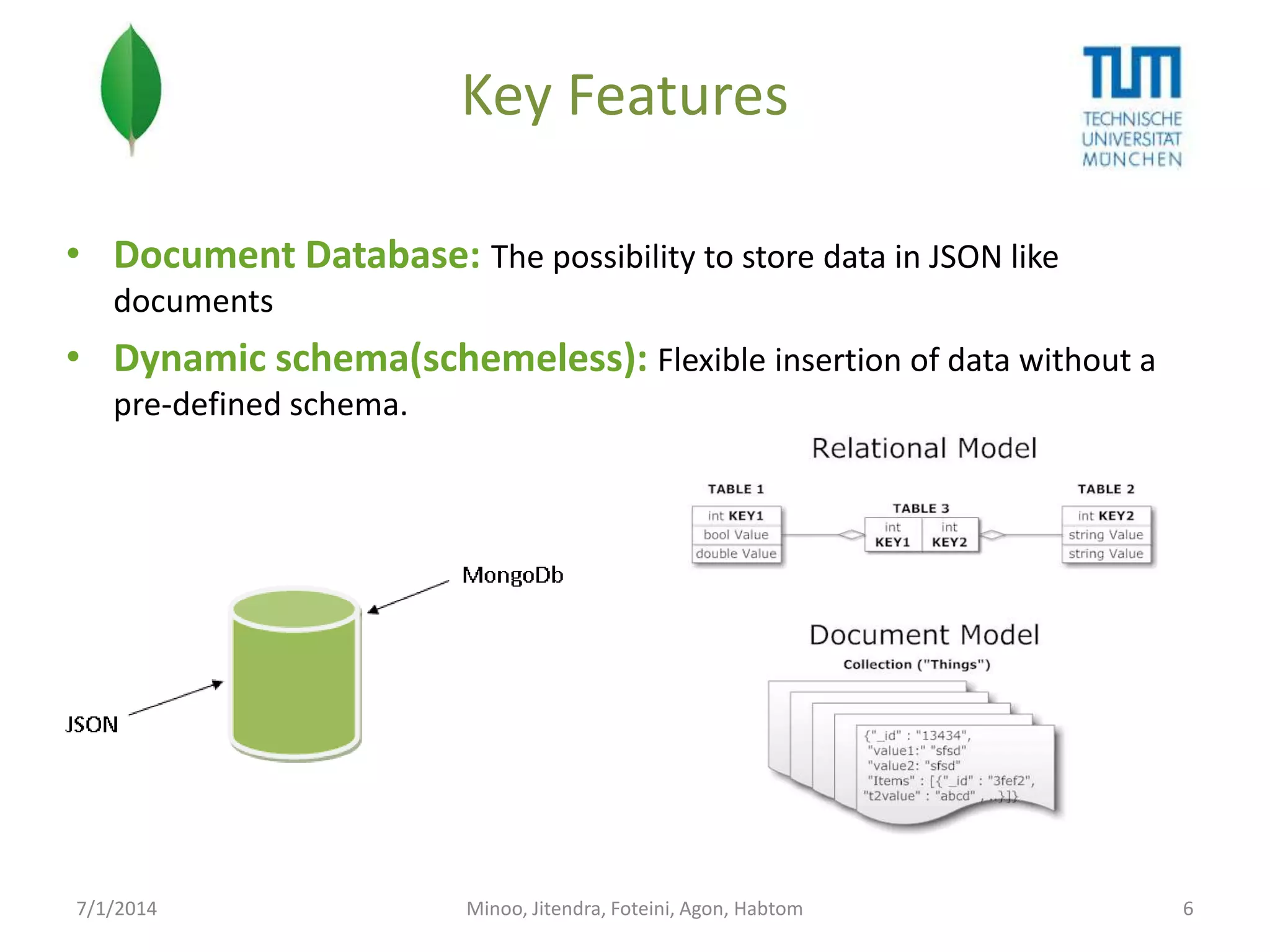 Key Features
• Document Database: The possibility to store data in JSON like
documents

• Dynamic schema(schemeless): Flexible insertion of data without a
pre-defined schema.

7/1/2014

Minoo, Jitendra, Foteini, Agon, Habtom

6

 