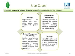 Use Cases
MongoDB is a general purpose database suitable for most applications and use cases.

Big Data:
Organizations
are
serving more data,
more
users,
more
insight with greater
ease.

Content Management
and Delivery:

Leading organizations
are
relying
on
MongoDB to build nextgeneration
content
management
and
achieve superior user
experience.
7/1/2014

Customer Data
Management:
Embracing new ways of
managing and serving
information
about
users,
including
metadata, preferences,
user state and others

Data Hub:
MongoDB is often used
as the central data hub
for all of company data
because of its ease of
use, and scalability.

Minoo, Jitendra, Foteini, Agon, Habtom

12

 