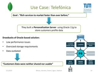 Use Case: Telefónica
Goal : “Rich services to market faster than ever before.”

They built a Personalisation Server using Oracle 11g to
store customers profile data
Drawbacks of Oracle-based solution:

•

Low performance issues

•

Oversized storage requirements

•

Data outdated

“Customers Data were neither shared nor usable”
7/1/2014

Minoo, Jitendra, Foteini, Agon, Habtom

14

 