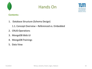 Hands On
Contents:
1. Database Structure (Schema Design)
1.1. Concept Overview – Referenced vs. Embedded
2. CRUD Operations
3. MongoDB Web UI

4. MongoDB Trainings
5. Data View

7/1/2014

Minoo, Jitendra, Foteini, Agon, Habtom

19

 