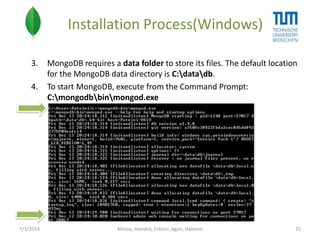 Installation Process(Windows)
3.

4.

7/1/2014

MongoDB requires a data folder to store its files. The default location
for the MongoDB data directory is C:datadb.
To start MongoDB, execute from the Command Prompt:
C:mongodbbinmongod.exe

Minoo, Jitendra, Foteini, Agon, Habtom

25

 
