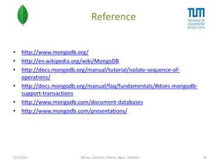 Reference
• http://www.mongodb.org/
• http://en.wikipedia.org/wiki/MongoDB
• http://docs.mongodb.org/manual/tutorial/isolate-sequence-ofoperations/
• http://docs.mongodb.org/manual/faq/fundamentals/#does-mongodbsupport-transactions
• http://www.mongodb.com/document-databases
• http://www.mongodb.com/presentations/

7/1/2014

Minoo, Jitendra, Foteini, Agon, Habtom

34

 
