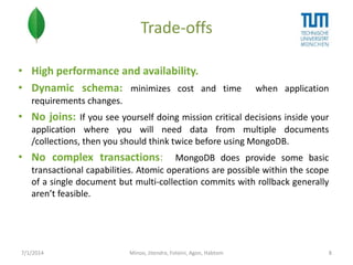 Trade-offs
• High performance and availability.
• Dynamic schema: minimizes cost and time

when application

requirements changes.

• No joins: If you see yourself doing mission critical decisions inside your
application where you will need data from multiple documents
/collections, then you should think twice before using MongoDB.

• No complex transactions:

MongoDB does provide some basic
transactional capabilities. Atomic operations are possible within the scope
of a single document but multi-collection commits with rollback generally
aren’t feasible.

7/1/2014

Minoo, Jitendra, Foteini, Agon, Habtom

8

 