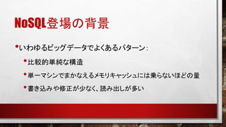 NoSQL登場の背景
•いわゆるビッグデータでよくあるパターン：
•比較的単純な構造
• 単一マシンでまかなえるメモリキャッシュには乗らないほどの量
• 書き込みや修正が少なく、読み出しが多い

 