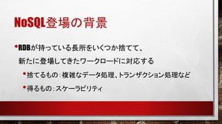 NoSQL登場の背景
•RDBが持っている長所をいくつか捨てて、
新たに登場してきたワークロードに対応する

•捨てるもの：複雑なデータ処理、トランザクション処理など
•得るもの：スケーラビリティ

 