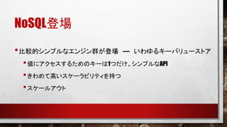 NoSQL登場
• 比較的シンプルなエンジン群が登場

― いわゆるキーバリューストア

• 値にアクセスするためのキーは1つだけ。シンプルなAPI
• きわめて高いスケーラビリティを持つ
• スケールアウト

 