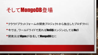 そしてMongoDB登場
• クラウドプラットフォームの開発プロジェクトから独立したプロダクトに
• 今では、ワールドワイドで見ればNoSQLエンジンとしてはNo.1
• 開発元は10genが改名してMongoDB社に

 