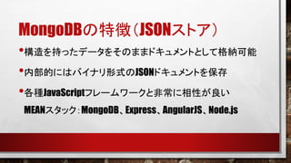 MongoDBの特徴（JSONストア）
•構造を持ったデータをそのままドキュメントとして格納可能
•内部的にはバイナリ形式のJSONドキュメントを保存
•各種JavaScriptフレームワークと非常に相性が良い
MEANスタック：MongoDB、Express、AngularJS、Node.js

 
