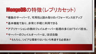 MongoDBの特徴（レプリカセット）
• 複数のサーバーで、可用性と読み取りのパフォーマンスをアップ
• 基本機能であり、非常に手軽に利用できる
• アプリケーションの側のフェイルオーバー処理の多くはドライバ担当。
• サーバーのフェイルオーバーは、ほぼ自動
• もちろん、シビアな環境ではいろいろ考慮する必要あり

 