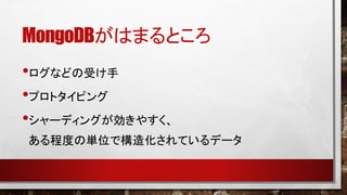 MongoDBがはまるところ
•ログなどの受け手
•プロトタイピング
•シャーディングが効きやすく、
ある程度の単位で構造化されているデータ

 