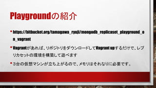 Playgroundの紹介
• https://bitbucket.org/tamagawa_ryuji/mongodb_replicaset_playground_o
n_vagrant

• Vagrantがあれば、リポジトリをダウンロードしてVagrant upするだけで、レプ
リカセットの環境を構築して遊べます

• ３台の仮想マシンが立ち上がるので、メモリはそれなりに必要です。

 