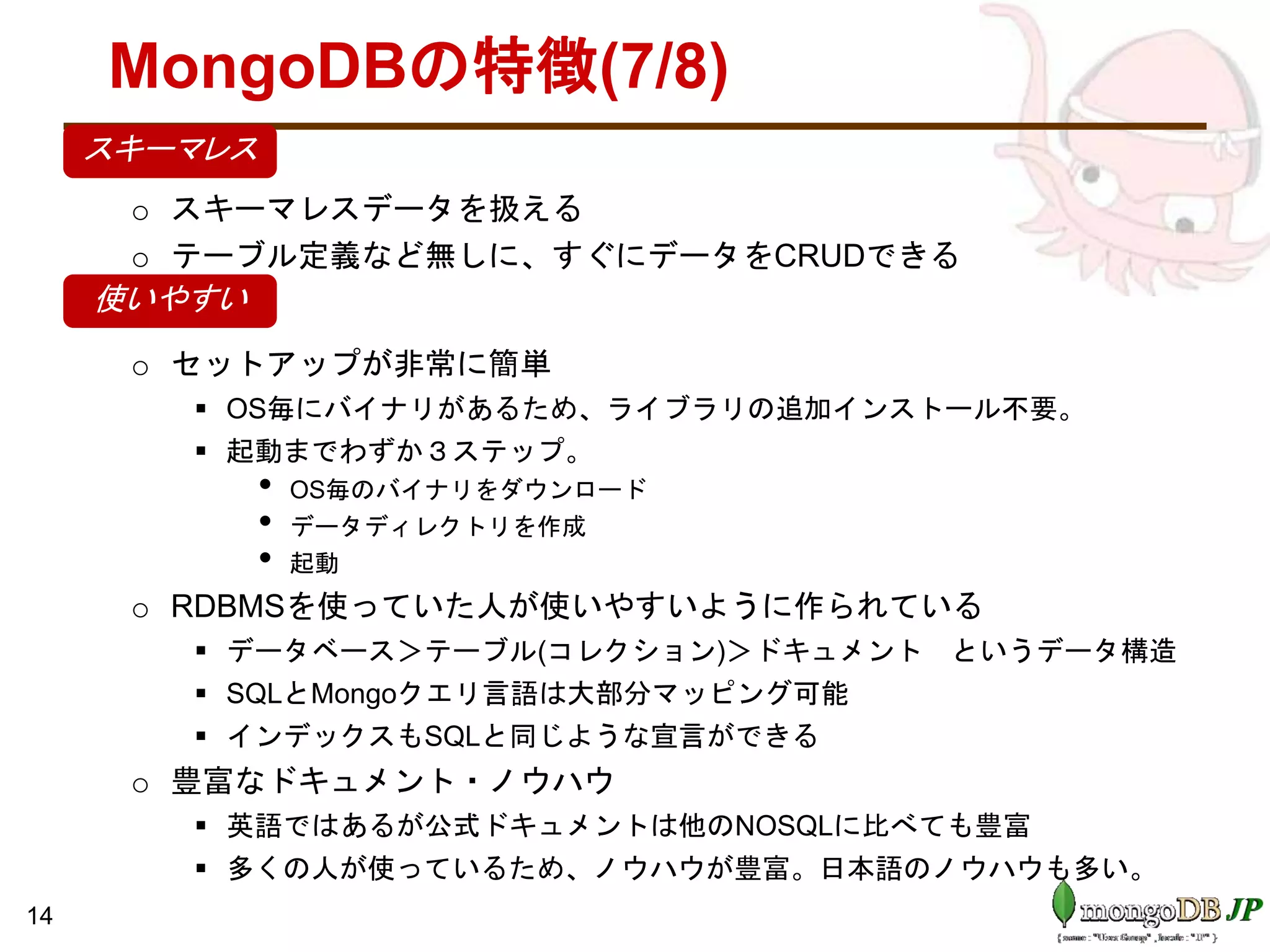 MongoDBの特徴(7/8)
•
o スキーマレスデータを扱える
o テーブル定義など無しに、すぐにデータをCRUDできる
•
o セットアップが非常に簡単
 OS毎にバイナリがあるため、ライブラリの追加インストール不要。
 起動までわずか３ステップ。
• OS毎のバイナリをダウンロード
• データディレクトリを作成
• 起動
o RDBMSを使っていた人が使いやすいように作られている
 データベース＞テーブル(コレクション)＞ドキュメント というデータ構造
 SQLとMongoクエリ言語は大部分マッピング可能
 インデックスもSQLと同じような宣言ができる
o 豊富なドキュメント・ノウハウ
 英語ではあるが公式ドキュメントは他のNOSQLに比べても豊富
 多くの人が使っているため、ノウハウが豊富。日本語のノウハウも多い。
14
使いやすい
スキーマレス
 