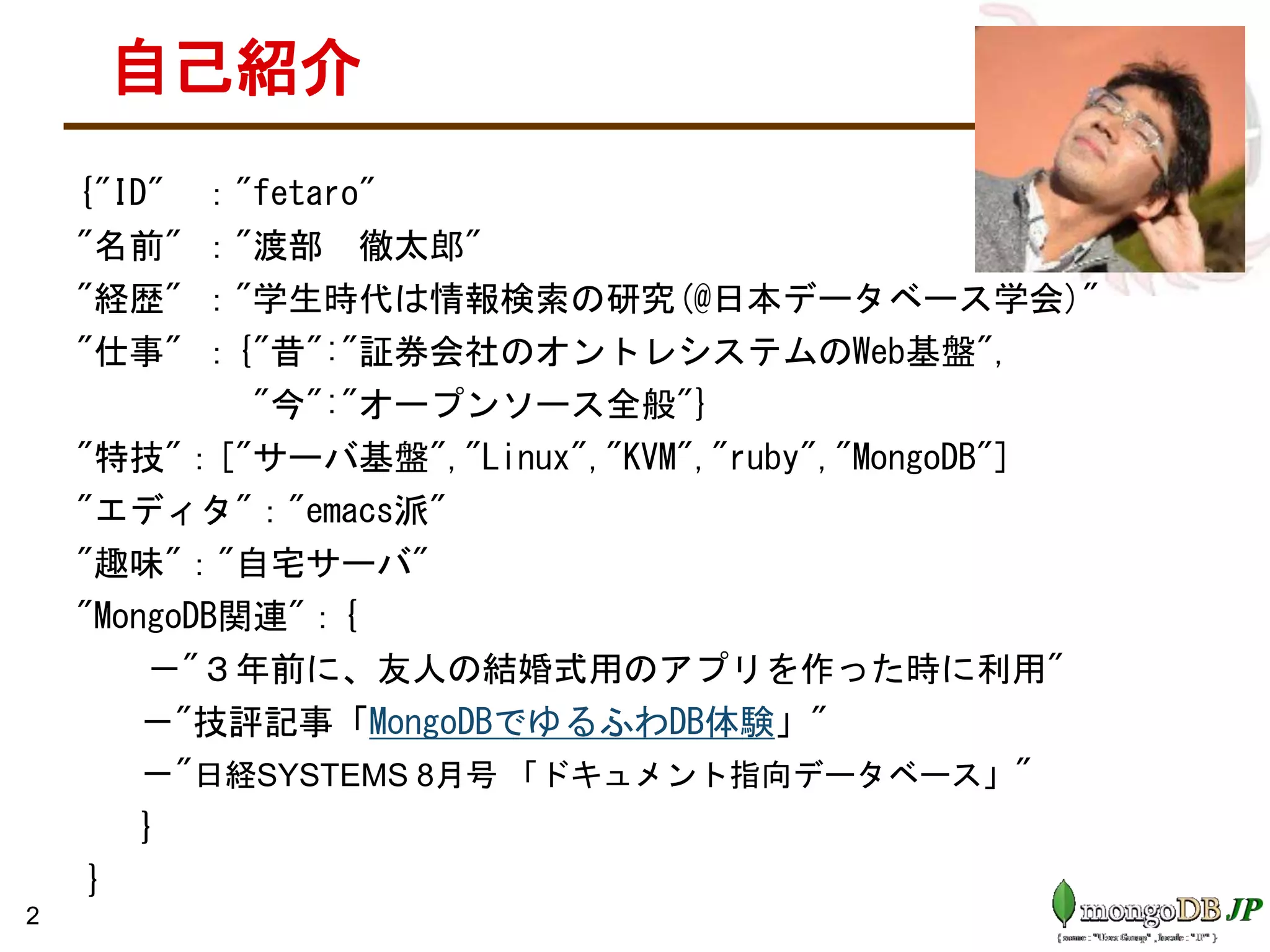 自己紹介
{"ID" ："fetaro"
"名前" ："渡部 徹太郎"
"経歴" ："学生時代は情報検索の研究(@日本データベース学会)"
"仕事" ：{"昔":"証券会社のオントレシステムのWeb基盤",
"今":"オープンソース全般"}
"特技"：["サーバ基盤","Linux","KVM","ruby","MongoDB"]
"エディタ"："emacs派"
"趣味"："自宅サーバ"
"MongoDB関連"：{
－"３年前に、友人の結婚式用のアプリを作った時に利用"
－"技評記事「MongoDBでゆるふわDB体験」"
－"日経SYSTEMS 8月号 「ドキュメント指向データベース」"
}
}
2
 