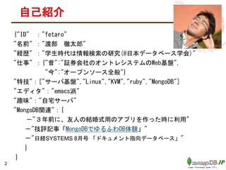 自己紹介
{"ID" ："fetaro"
"名前" ："渡部 徹太郎"
"経歴" ："学生時代は情報検索の研究(@日本データベース学会)"
"仕事" ：{"昔":"証券会社のオントレシステムのWeb基盤",
"今":"オープンソース全般"}
"特技"：["サーバ基盤","Linux","KVM","ruby","MongoDB"]
"エディタ"："emacs派"
"趣味"："自宅サーバ"
"MongoDB関連"：{
－"３年前に、友人の結婚式用のアプリを作った時に利用"
－"技評記事「MongoDBでゆるふわDB体験」"
－"日経SYSTEMS 8月号 「ドキュメント指向データベース」"
}
}
2
 