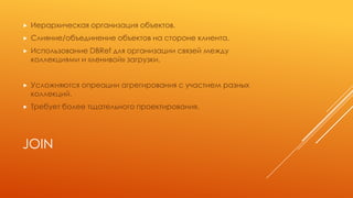 JOIN
 Иерархическая организация объектов.
 Слияние/объединение объектов на стороне клиента.
 Использование DBRef для организации связей между
коллекциями и «ленивой» загрузки.
 Усложняются опреации агрегирования с участием разных
коллекций.
 Требует более тщательного проектирования.
 