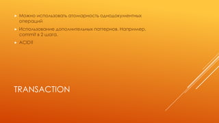 TRANSACTION
 Можно использовать атомарность однодокументных
операций
 Использование дополнительных паттернов. Например,
commit в 2 шага.
 ACID?
 