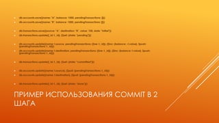 ПРИМЕР ИСПОЛЬЗОВАНИЯ COMMIT В 2
ШАГА
 db.accounts.save({name: "A", balance: 1000, pendingTransactions: []})
 db.accounts.save({name: "B", balance: 1000, pendingTransactions: []})
 db.transactions.save({source: "A", destination: "B", value: 100, state: "initial"})
 db.transactions.update({_id: t._id}, {$set: {state: "pending"}})
 db.accounts.update({name: t.source, pendingTransactions: {$ne: t._id}}, {$inc: {balance: -t.value}, $push:
{pendingTransactions: t._id}})
 db.accounts.update({name: t.destination, pendingTransactions: {$ne: t._id}}, {$inc: {balance: t.value}, $push:
{pendingTransactions: t._id}})
 db.transactions.update({_id: t._id}, {$set: {state: "committed"}})
 db.accounts.update({name: t.source}, {$pull: {pendingTransactions: t._id}})
 db.accounts.update({name: t.destination}, {$pull: {pendingTransactions: t._id}})
 db.transactions.update({_id: t._id}, {$set: {state: "done"}})
 