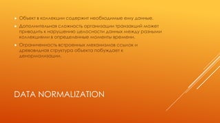 DATA NORMALIZATION
 Объект в коллекции содержит необходимые ему данные.
 Дополнительная сложность организации транзакций может
приводить к нарушению целосности данных между разными
коллекциями в определенные моменты времени.
 Ограниченность встроенных механизмов ссылок и
древовидная структура объекта побуждает к
денормализации.
 