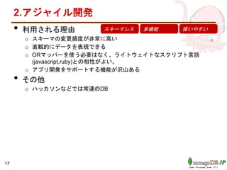 2.アジャイル開発
• 利用される理由
o スキーマの変更頻度が非常に高い
o 直観的にデータを表現できる
o ORマッパーを使う必要はなく、ライトウェイトなスクリプト言語
(javascript,ruby)との相性がよい。
o アプリ開発をサポートする機能が沢山ある
• その他
o ハッカソンなどでは常連のDB
スキーマレス 多機能 使いやすい
17
 