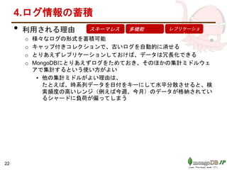 4.ログ情報の蓄積
• 利用される理由
o 様々なログの形式を蓄積可能
o キャップ付きコレクションで、古いログを自動的に消せる
o とりあえずレプリケーションしておけば、データは冗長化できる
o MongoDBにとりあえずログをためておき、そのほかの集計ミドルウェ
アで集計するという使い方がよい
▪ 他の集計ミドルがよい理由は、
たとえば、時系列データを日付をキーにして水平分散させると、検
索頻度の高いレンジ（例えば今週、今月）のデータが格納されてい
るシャードに負荷が偏ってしまう
スキーマレス 多機能 レプリケーショ
ン
22
 