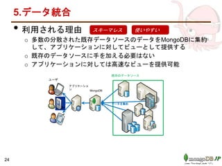 5.データ統合
• 利用される理由
o 多数の分散された既存データソースのデータをMongoDBに集約
して、アプリケーションに対してビューとして提供する
o 既存のデータソースに手を加える必要はない
o アプリケーションに対しては高速なビューを提供可能
スキーマレス 使いやすい
24
MongoDB
データを集約
ユーザ
既存のデータソース
アプリケーショ
ン
 