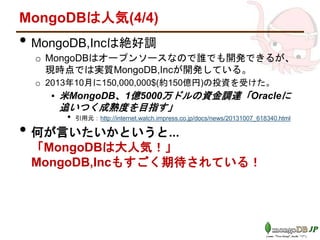 MongoDBは人気(4/4)
• MongoDB,Incは絶好調
o MongoDBはオープンソースなので誰でも開発できるが、
現時点では実質MongoDB,Incが開発している。
o 2013年10月に150,000,000$(約150億円)の投資を受けた。
▪ 米MongoDB、1億5000万ドルの資金調達「Oracleに
追いつく成熟度を目指す」
• 引用元：http://internet.watch.impress.co.jp/docs/news/20131007_618340.html
• 何が言いたいかというと...
「MongoDBは大人気！」
MongoDB,Incもすごく期待されている！
 