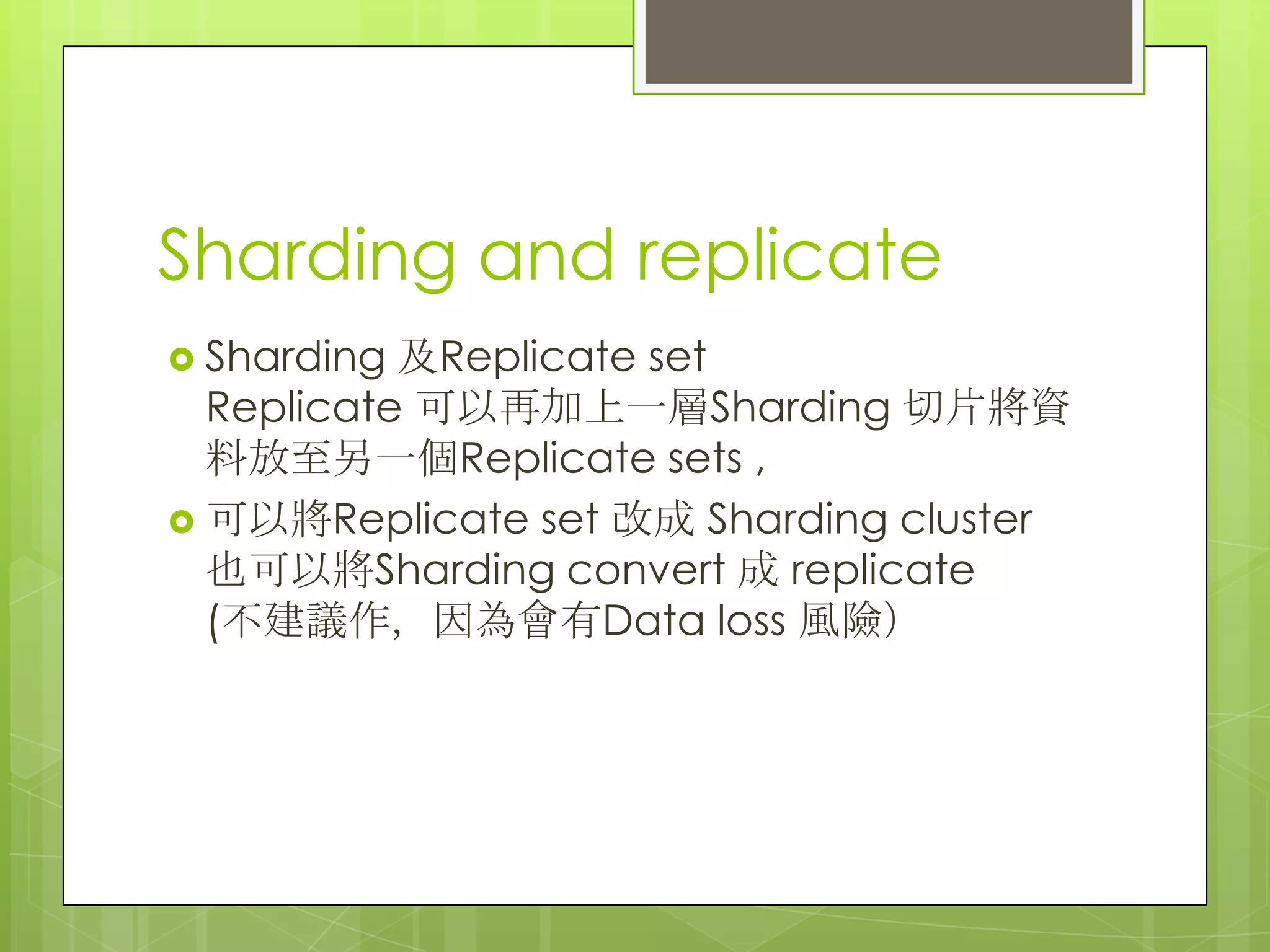 Sharding and replicate
 Sharding 及Replicate set
Replicate 可以再加上一層Sharding 切片將資
料放至另一個Replicate sets ,
 可以將Replicate set 改成 Sharding cluster
也可以將Sharding convert 成 replicate
(不建議作，因為會有Data loss 風險）
 