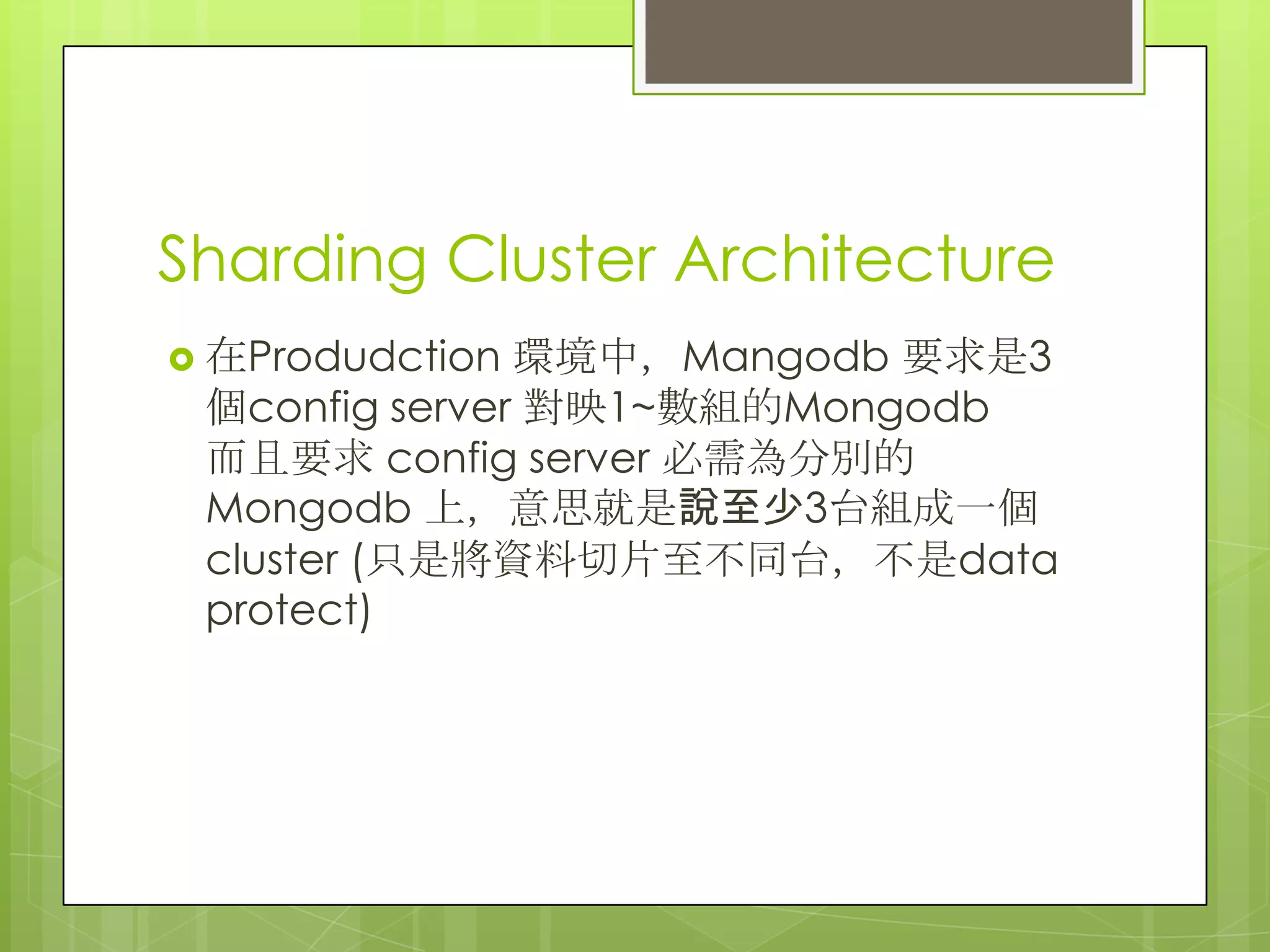 Sharding Cluster Architecture
 在Produdction 環境中，Mangodb 要求是3
個config server 對映1~數組的Mongodb
而且要求 config server 必需為分別的
Mongodb 上，意思就是說至少3台組成一個
cluster (只是將資料切片至不同台，不是data
protect)
 