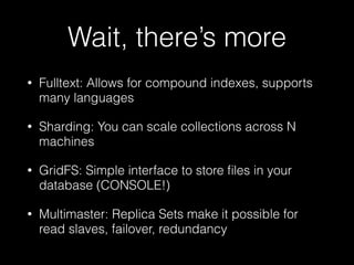 Wait, there’s more
• Fulltext: Allows for compound indexes, supports
many languages
• Sharding: You can scale collections across N
machines
• GridFS: Simple interface to store ﬁles in your
database (CONSOLE!)
• Multimaster: Replica Sets make it possible for
read slaves, failover, redundancy
 