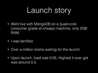 Launch story
• Went live with MongoDB on a quad-core
consumer grade el-cheapo machine, only 2GB
RAM.
• I was terriﬁed.
• Over a million moms waiting for the launch.
• Upon launch, load was 0.05. Highest it ever got
was around 0.5.
 