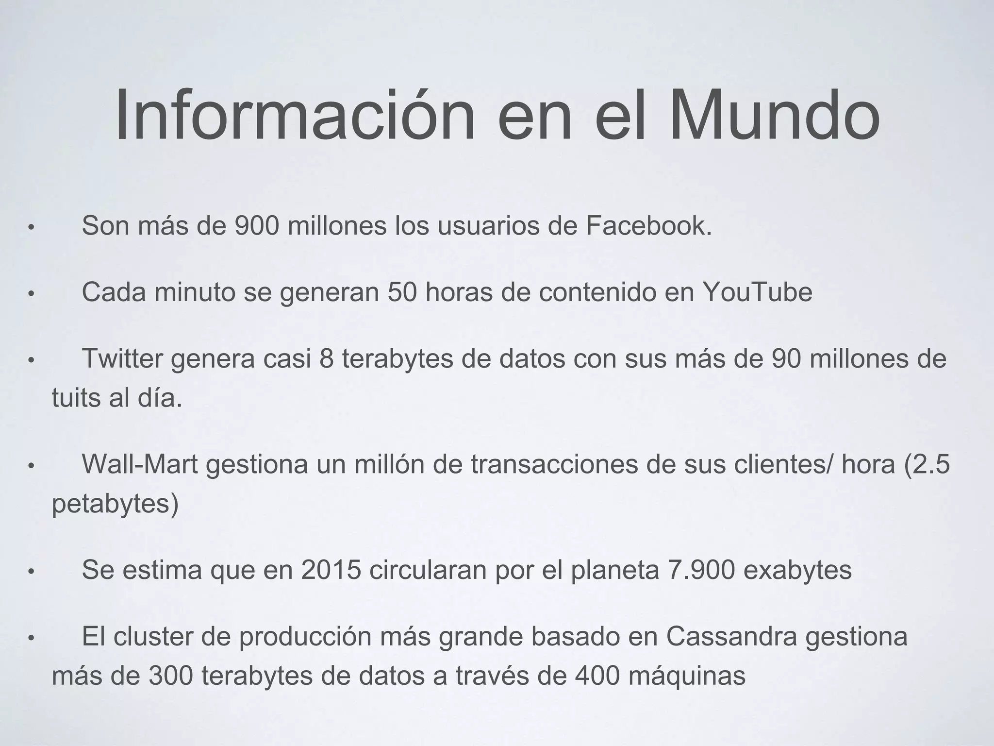 Información en el Mundo
• Son más de 900 millones los usuarios de Facebook.
• Cada minuto se generan 50 horas de contenido en YouTube
• Twitter genera casi 8 terabytes de datos con sus más de 90 millones de
tuits al día.
• Wall-Mart gestiona un millón de transacciones de sus clientes/ hora (2.5
petabytes)
• Se estima que en 2015 circularan por el planeta 7.900 exabytes
• El cluster de producción más grande basado en Cassandra gestiona
más de 300 terabytes de datos a través de 400 máquinas
 