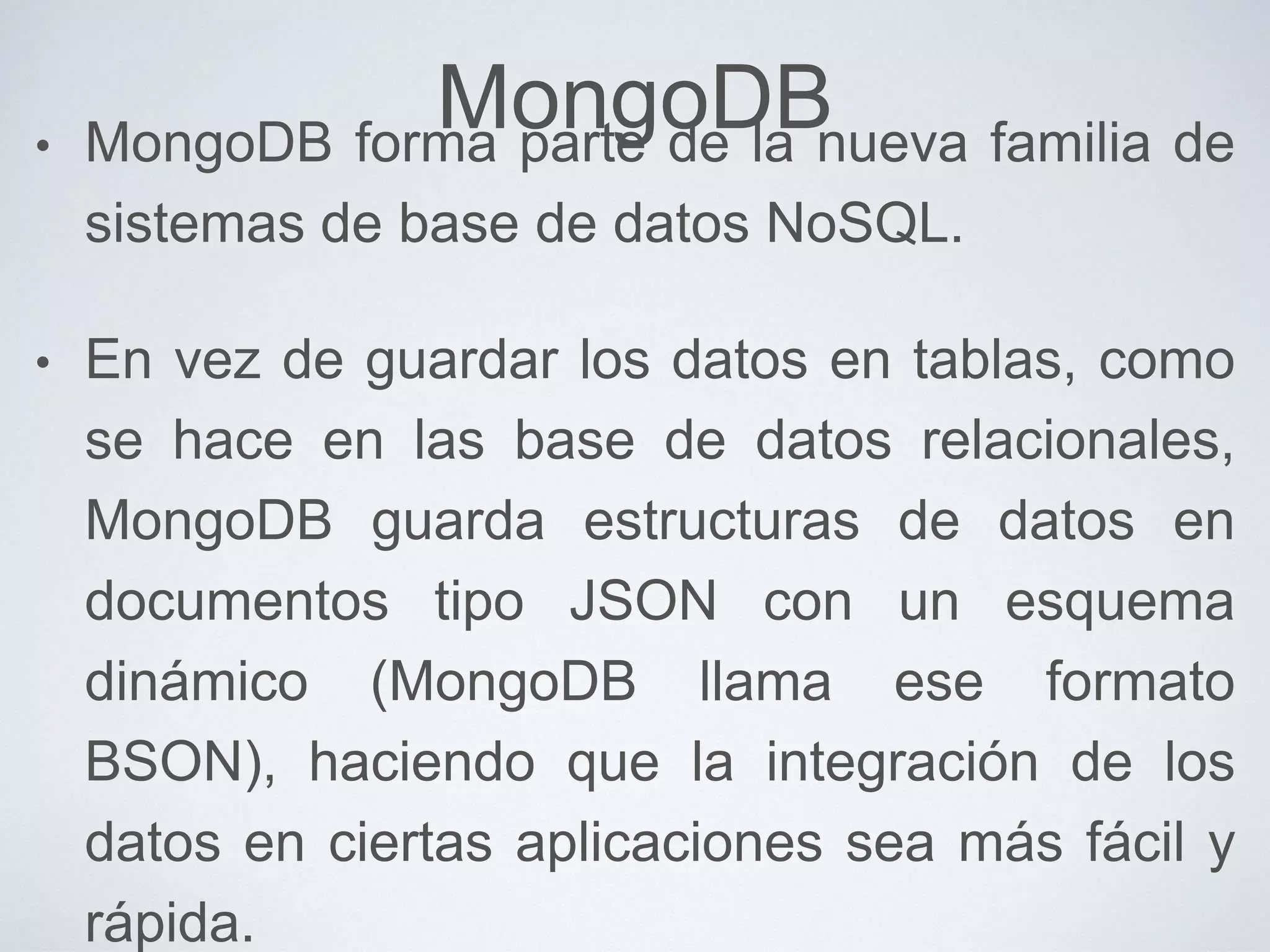 MongoDB• MongoDB forma parte de la nueva familia de
sistemas de base de datos NoSQL.
• En vez de guardar los datos en tablas, como
se hace en las base de datos relacionales,
MongoDB guarda estructuras de datos en
documentos tipo JSON con un esquema
dinámico (MongoDB llama ese formato
BSON), haciendo que la integración de los
datos en ciertas aplicaciones sea más fácil y
rápida.
 