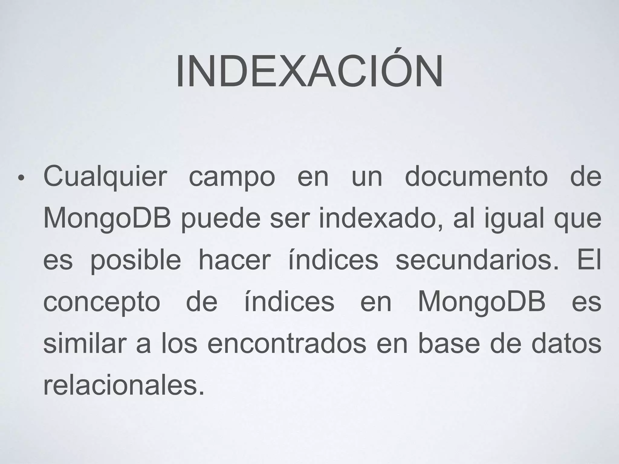 INDEXACIÓN
• Cualquier campo en un documento de
MongoDB puede ser indexado, al igual que
es posible hacer índices secundarios. El
concepto de índices en MongoDB es
similar a los encontrados en base de datos
relacionales.
 