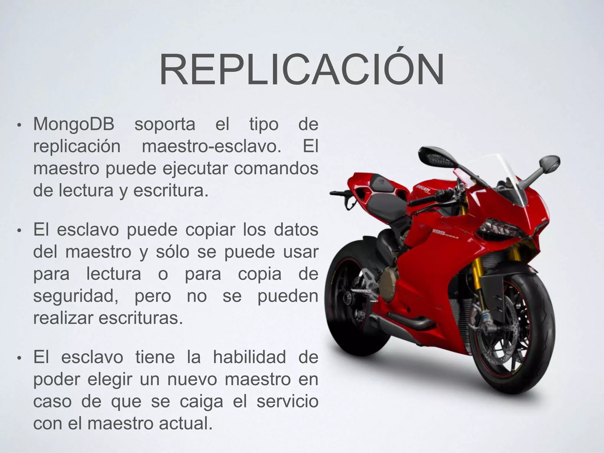 REPLICACIÓN
• MongoDB soporta el tipo de
replicación maestro-esclavo. El
maestro puede ejecutar comandos
de lectura y escritura.
• El esclavo puede copiar los datos
del maestro y sólo se puede usar
para lectura o para copia de
seguridad, pero no se pueden
realizar escrituras.
• El esclavo tiene la habilidad de
poder elegir un nuevo maestro en
caso de que se caiga el servicio
con el maestro actual.
 