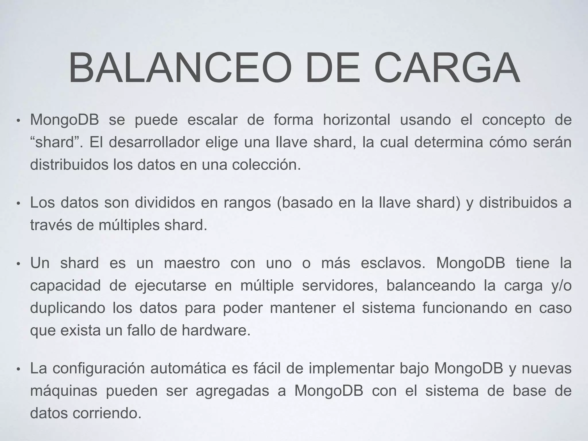 BALANCEO DE CARGA
• MongoDB se puede escalar de forma horizontal usando el concepto de
“shard”. El desarrollador elige una llave shard, la cual determina cómo serán
distribuidos los datos en una colección.
• Los datos son divididos en rangos (basado en la llave shard) y distribuidos a
través de múltiples shard.
• Un shard es un maestro con uno o más esclavos. MongoDB tiene la
capacidad de ejecutarse en múltiple servidores, balanceando la carga y/o
duplicando los datos para poder mantener el sistema funcionando en caso
que exista un fallo de hardware.
• La configuración automática es fácil de implementar bajo MongoDB y nuevas
máquinas pueden ser agregadas a MongoDB con el sistema de base de
datos corriendo.
 
