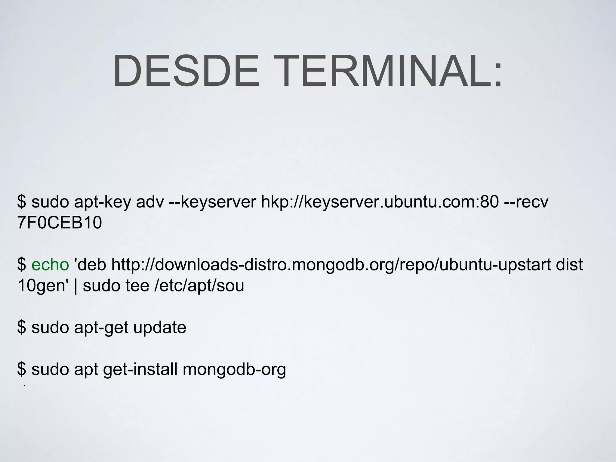 DESDE TERMINAL:
$ sudo apt-key adv --keyserver hkp://keyserver.ubuntu.com:80 --recv
7F0CEB10
$ echo 'deb http://downloads-distro.mongodb.org/repo/ubuntu-upstart dist
10gen' | sudo tee /etc/apt/sou
$ sudo apt-get update
$ sudo apt get-install mongodb-org
.
 