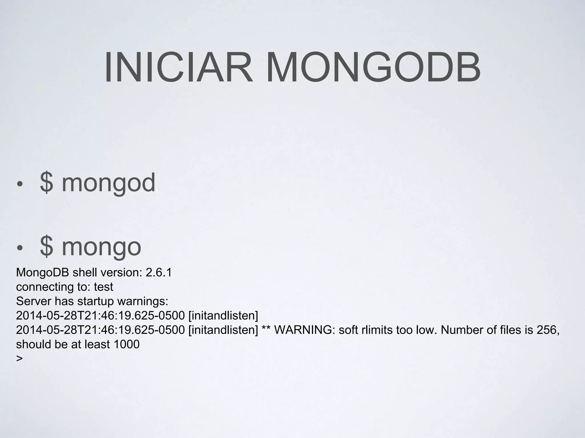 INICIAR MONGODB
• $ mongod
• $ mongo
MongoDB shell version: 2.6.1
connecting to: test
Server has startup warnings:
2014-05-28T21:46:19.625-0500 [initandlisten]
2014-05-28T21:46:19.625-0500 [initandlisten] ** WARNING: soft rlimits too low. Number of files is 256,
should be at least 1000
>
 