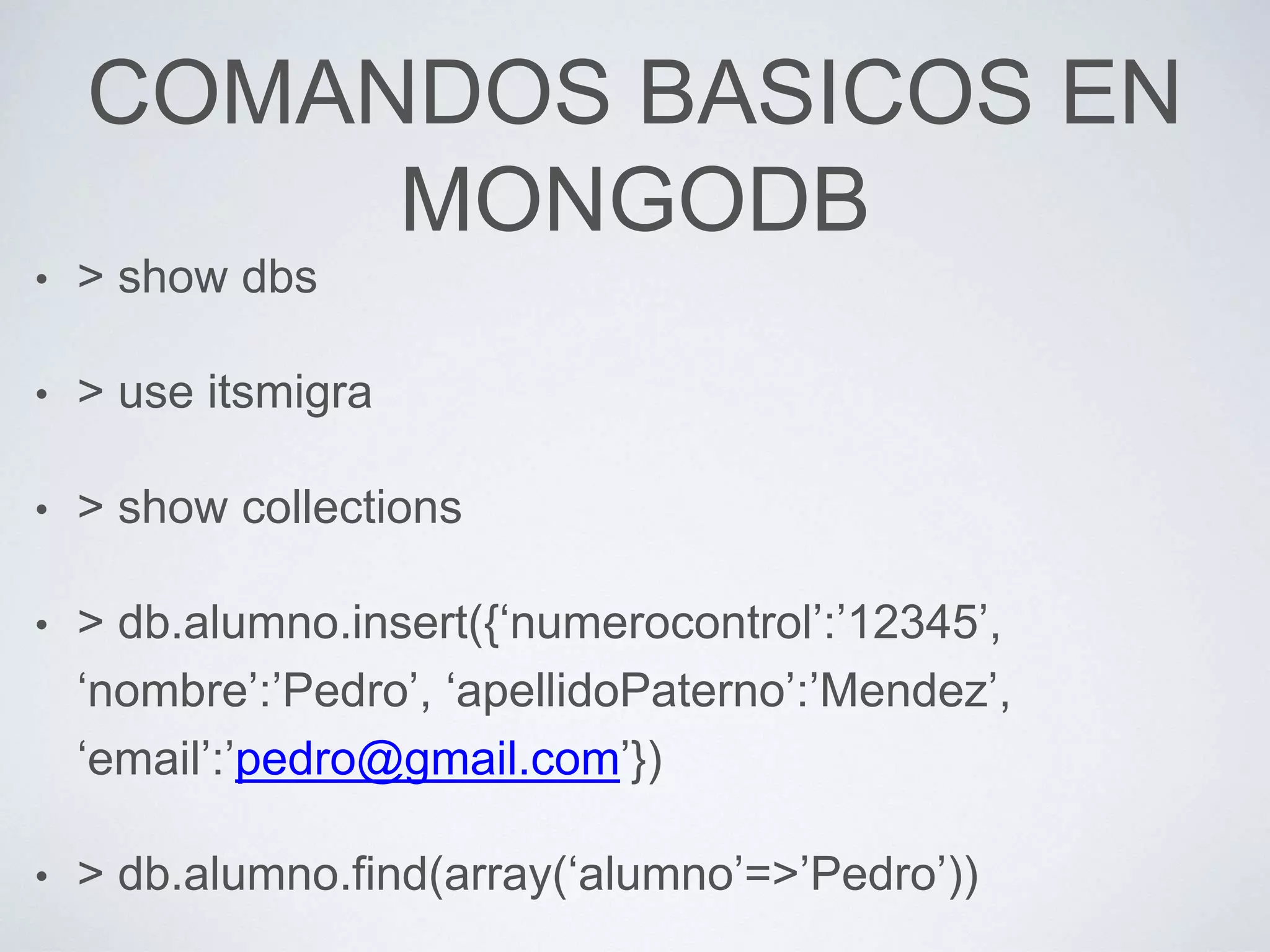 COMANDOS BASICOS EN
MONGODB
• > show dbs
• > use itsmigra
• > show collections
• > db.alumno.insert({‘numerocontrol’:’12345’,
‘nombre’:’Pedro’, ‘apellidoPaterno’:’Mendez’,
‘email’:’pedro@gmail.com’})
• > db.alumno.find(array(‘alumno’=>’Pedro’))
 