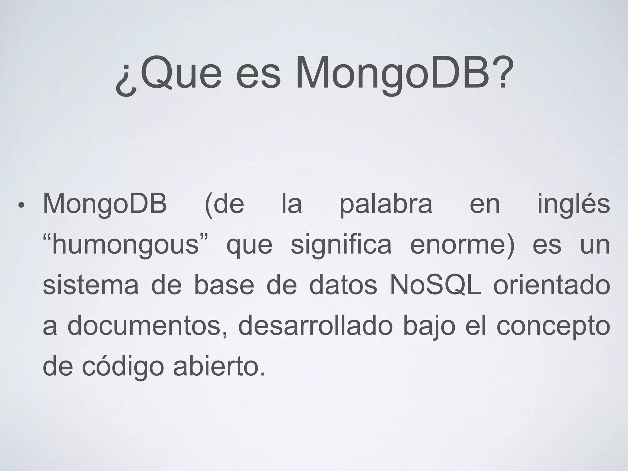 ¿Que es MongoDB?
• MongoDB (de la palabra en inglés
“humongous” que significa enorme) es un
sistema de base de datos NoSQL orientado
a documentos, desarrollado bajo el concepto
de código abierto.
 