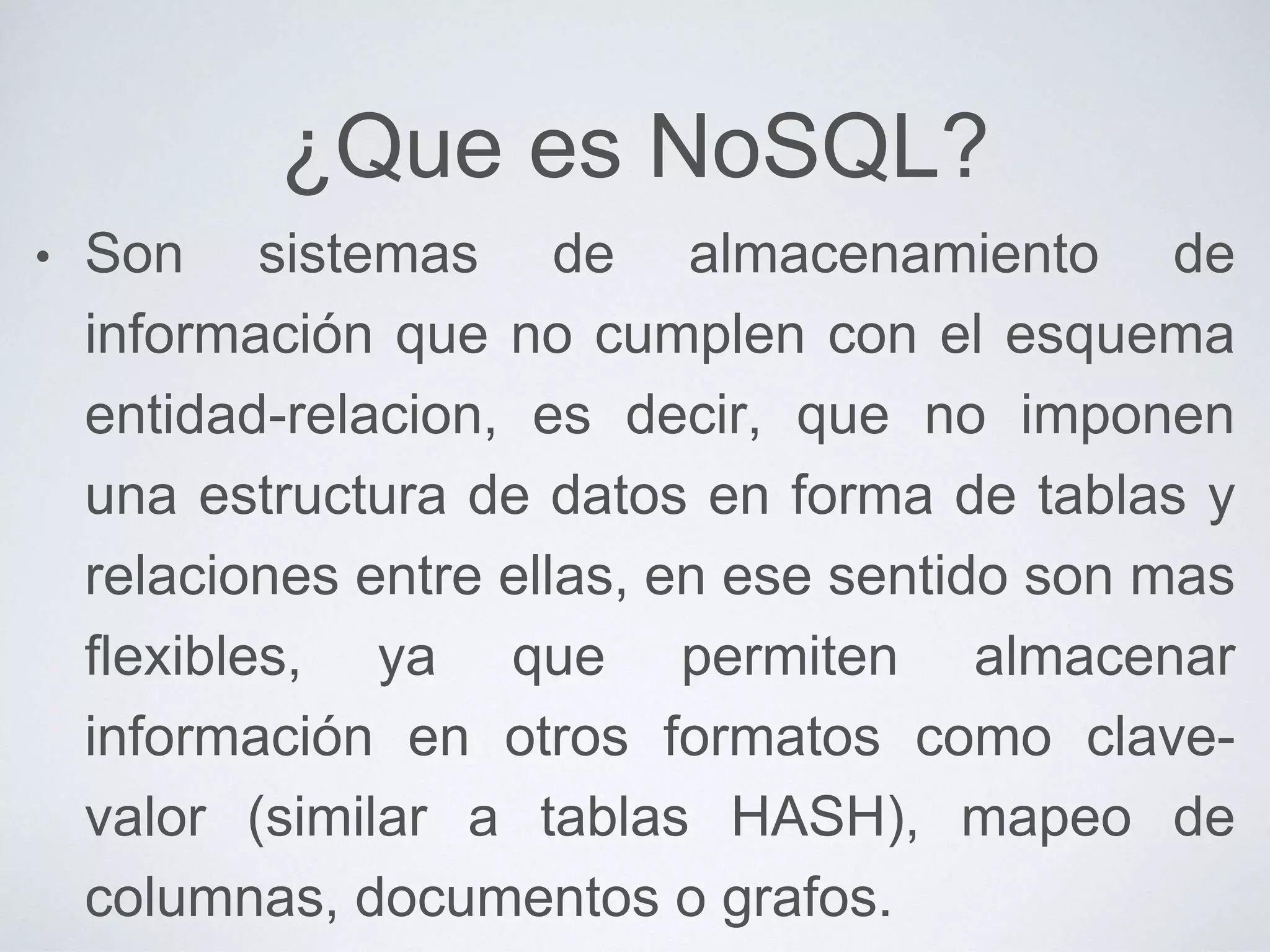 ¿Que es NoSQL?
• Son sistemas de almacenamiento de
información que no cumplen con el esquema
entidad-relacion, es decir, que no imponen
una estructura de datos en forma de tablas y
relaciones entre ellas, en ese sentido son mas
flexibles, ya que permiten almacenar
información en otros formatos como clave-
valor (similar a tablas HASH), mapeo de
columnas, documentos o grafos.
 
