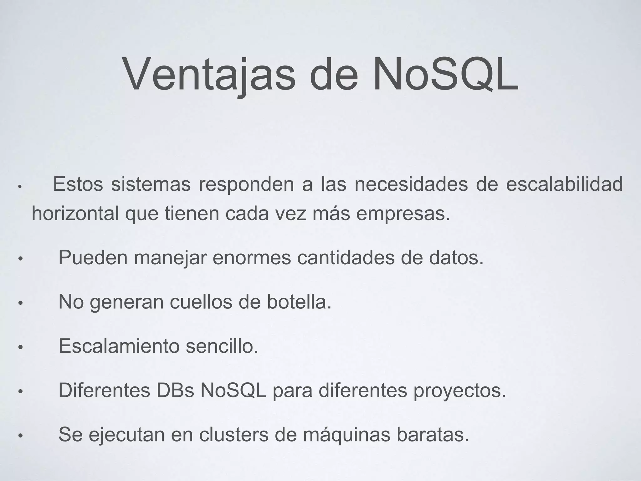 Ventajas de NoSQL
• Estos sistemas responden a las necesidades de escalabilidad
horizontal que tienen cada vez más empresas.
• Pueden manejar enormes cantidades de datos.
• No generan cuellos de botella.
• Escalamiento sencillo.
• Diferentes DBs NoSQL para diferentes proyectos.
• Se ejecutan en clusters de máquinas baratas.
 