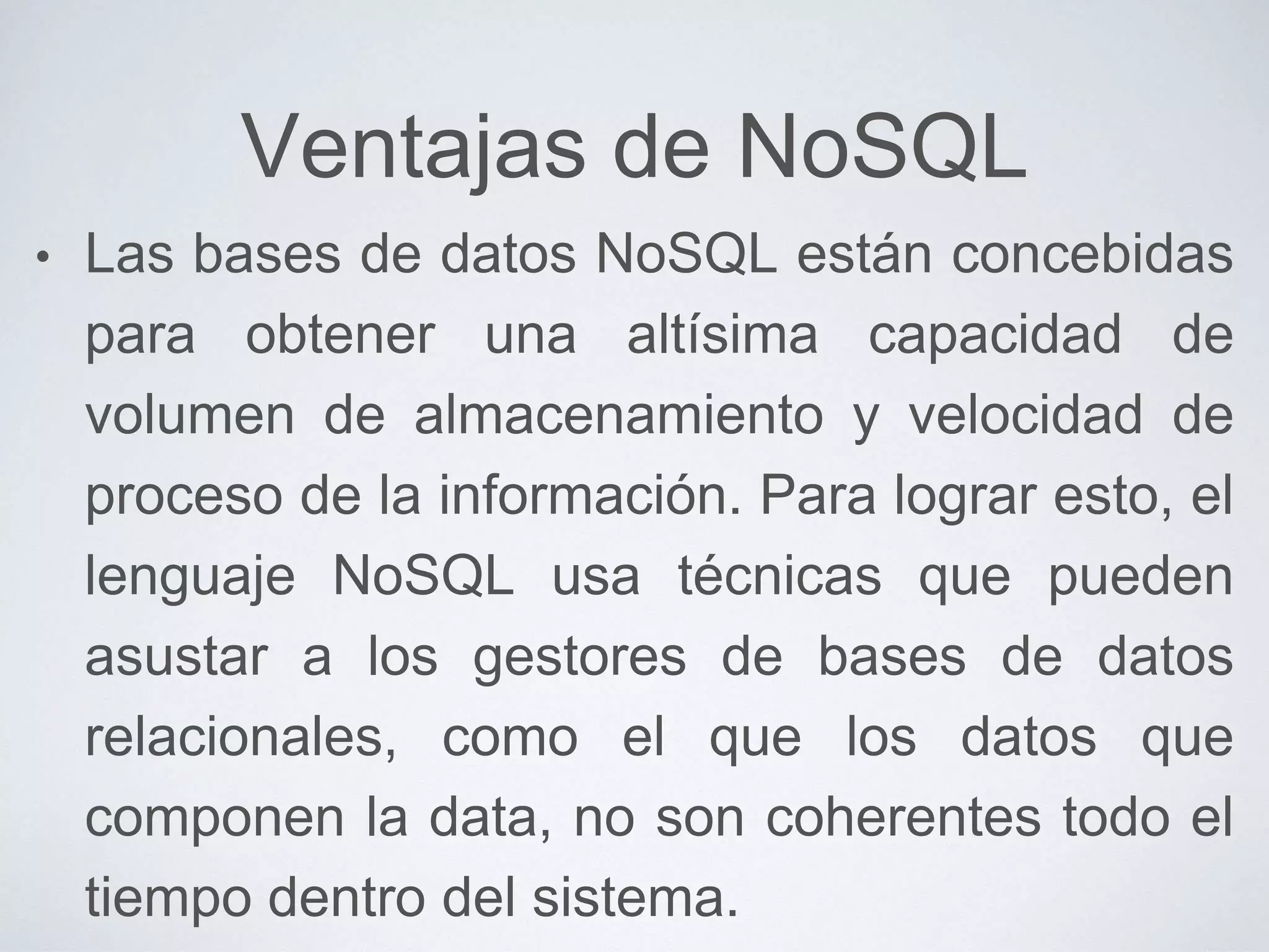 Ventajas de NoSQL
• Las bases de datos NoSQL están concebidas
para obtener una altísima capacidad de
volumen de almacenamiento y velocidad de
proceso de la información. Para lograr esto, el
lenguaje NoSQL usa técnicas que pueden
asustar a los gestores de bases de datos
relacionales, como el que los datos que
componen la data, no son coherentes todo el
tiempo dentro del sistema.
 