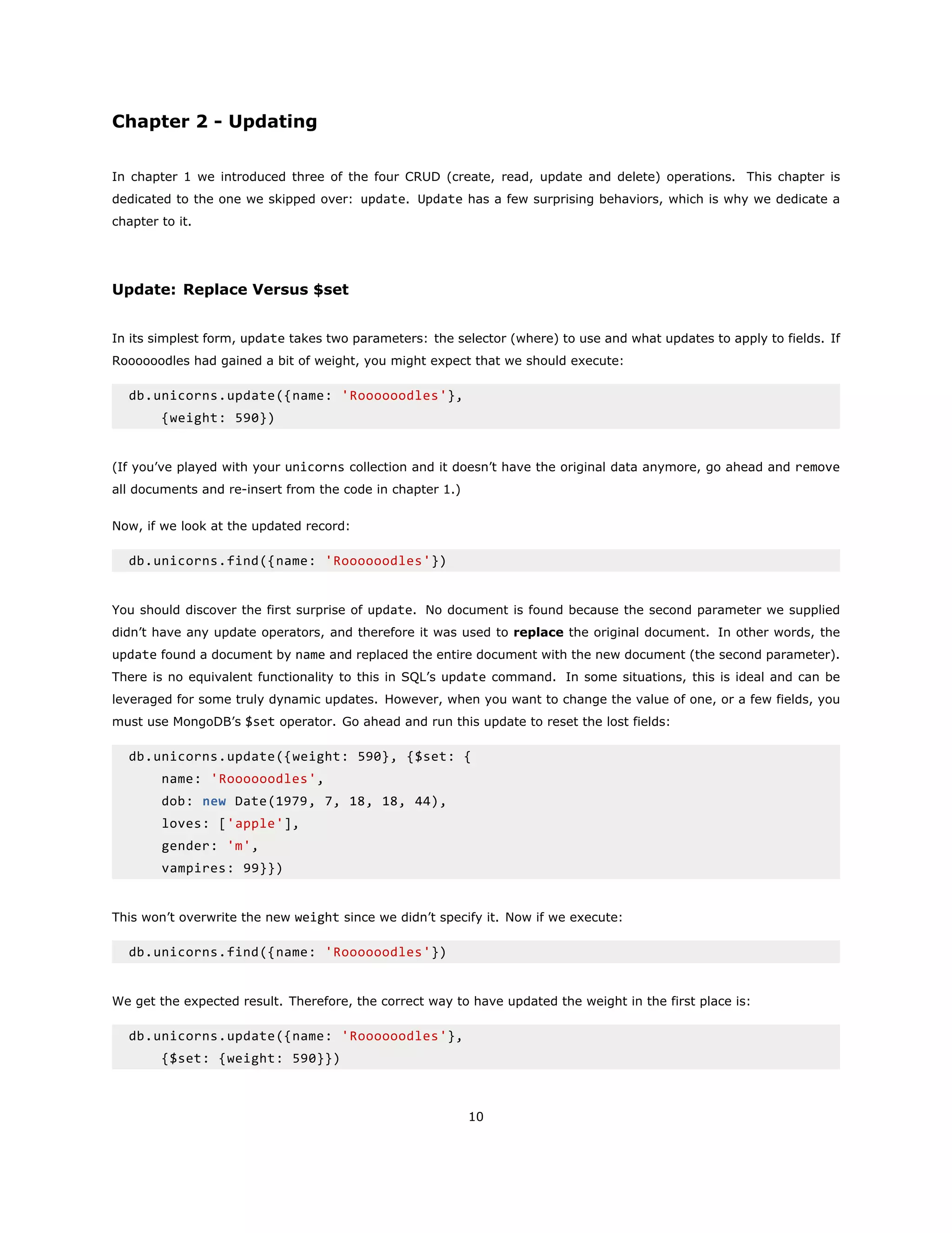 Chapter 2 - Updating
In chapter 1 we introduced three of the four CRUD (create, read, update and delete) operations. This chapter is
dedicated to the one we skipped over: update. Update has a few surprising behaviors, which is why we dedicate a
chapter to it.
Update: Replace Versus $set
In its simplest form, update takes two parameters: the selector (where) to use and what updates to apply to fields. If
Roooooodles had gained a bit of weight, you might expect that we should execute:
db.unicorns.update({name: 'Roooooodles'},
{weight: 590})
(If you’ve played with your unicorns collection and it doesn’t have the original data anymore, go ahead and remove
all documents and re-insert from the code in chapter 1.)
Now, if we look at the updated record:
db.unicorns.find({name: 'Roooooodles'})
You should discover the first surprise of update. No document is found because the second parameter we supplied
didn’t have any update operators, and therefore it was used to replace the original document. In other words, the
update found a document by name and replaced the entire document with the new document (the second parameter).
There is no equivalent functionality to this in SQL’s update command. In some situations, this is ideal and can be
leveraged for some truly dynamic updates. However, when you want to change the value of one, or a few fields, you
must use MongoDB’s $set operator. Go ahead and run this update to reset the lost fields:
db.unicorns.update({weight: 590}, {$set: {
name: 'Roooooodles',
dob: new Date(1979, 7, 18, 18, 44),
loves: ['apple'],
gender: 'm',
vampires: 99}})
This won’t overwrite the new weight since we didn’t specify it. Now if we execute:
db.unicorns.find({name: 'Roooooodles'})
We get the expected result. Therefore, the correct way to have updated the weight in the first place is:
db.unicorns.update({name: 'Roooooodles'},
{$set: {weight: 590}})
10
 