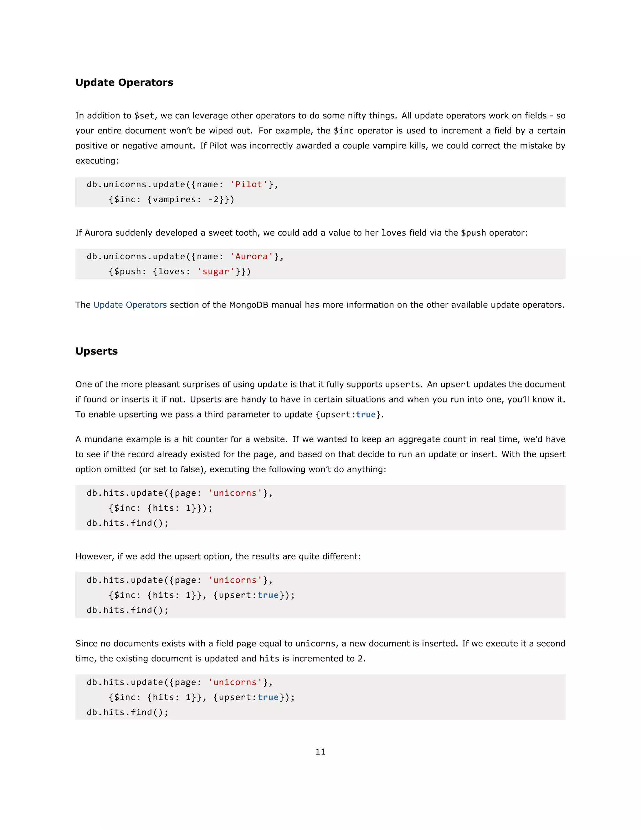 Update Operators
In addition to $set, we can leverage other operators to do some nifty things. All update operators work on fields - so
your entire document won’t be wiped out. For example, the $inc operator is used to increment a field by a certain
positive or negative amount. If Pilot was incorrectly awarded a couple vampire kills, we could correct the mistake by
executing:
db.unicorns.update({name: 'Pilot'},
{$inc: {vampires: -2}})
If Aurora suddenly developed a sweet tooth, we could add a value to her loves field via the $push operator:
db.unicorns.update({name: 'Aurora'},
{$push: {loves: 'sugar'}})
The Update Operators section of the MongoDB manual has more information on the other available update operators.
Upserts
One of the more pleasant surprises of using update is that it fully supports upserts. An upsert updates the document
if found or inserts it if not. Upserts are handy to have in certain situations and when you run into one, you’ll know it.
To enable upserting we pass a third parameter to update {upsert:true}.
A mundane example is a hit counter for a website. If we wanted to keep an aggregate count in real time, we’d have
to see if the record already existed for the page, and based on that decide to run an update or insert. With the upsert
option omitted (or set to false), executing the following won’t do anything:
db.hits.update({page: 'unicorns'},
{$inc: {hits: 1}});
db.hits.find();
However, if we add the upsert option, the results are quite different:
db.hits.update({page: 'unicorns'},
{$inc: {hits: 1}}, {upsert:true});
db.hits.find();
Since no documents exists with a field page equal to unicorns, a new document is inserted. If we execute it a second
time, the existing document is updated and hits is incremented to 2.
db.hits.update({page: 'unicorns'},
{$inc: {hits: 1}}, {upsert:true});
db.hits.find();
11
 