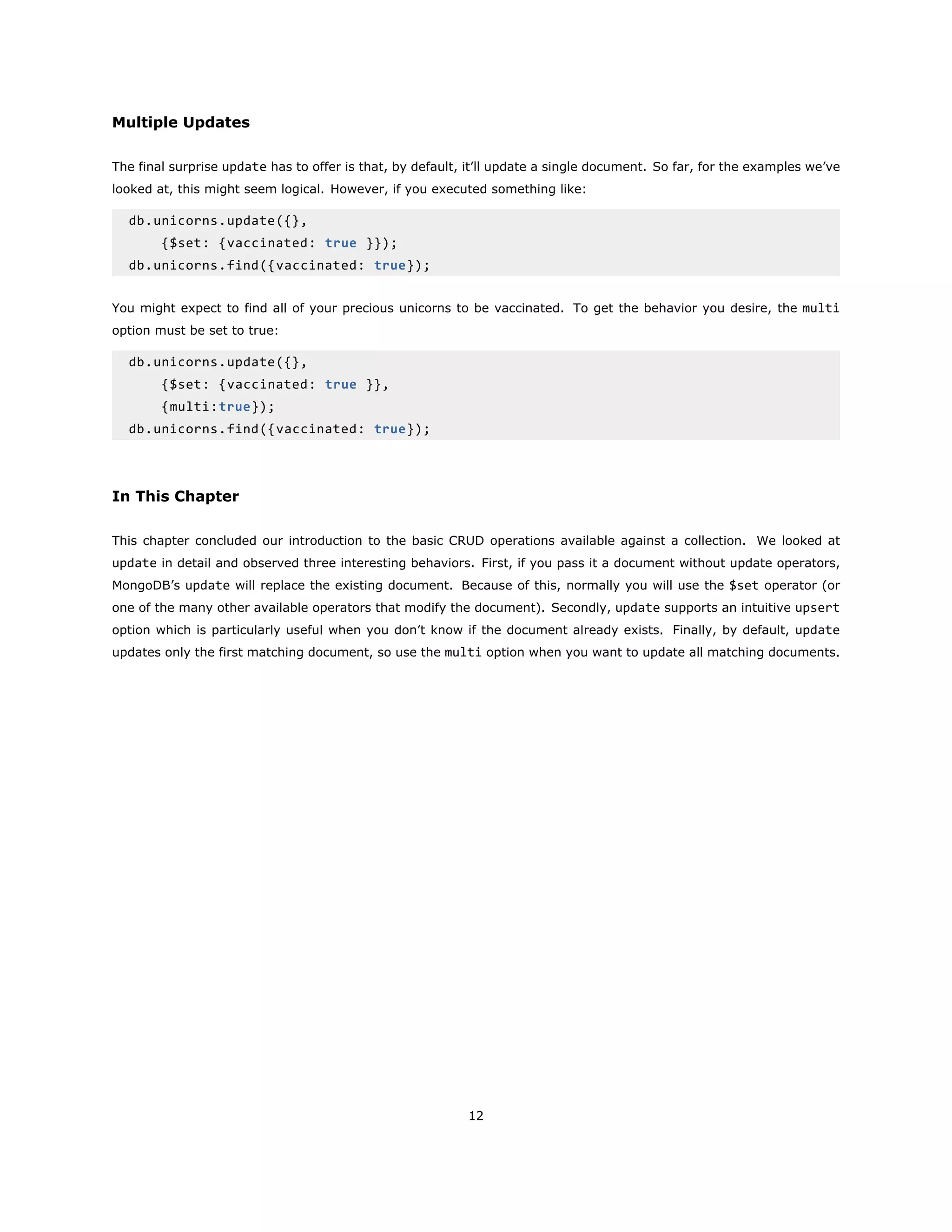 Multiple Updates
The final surprise update has to offer is that, by default, it’ll update a single document. So far, for the examples we’ve
looked at, this might seem logical. However, if you executed something like:
db.unicorns.update({},
{$set: {vaccinated: true }});
db.unicorns.find({vaccinated: true});
You might expect to find all of your precious unicorns to be vaccinated. To get the behavior you desire, the multi
option must be set to true:
db.unicorns.update({},
{$set: {vaccinated: true }},
{multi:true});
db.unicorns.find({vaccinated: true});
In This Chapter
This chapter concluded our introduction to the basic CRUD operations available against a collection. We looked at
update in detail and observed three interesting behaviors. First, if you pass it a document without update operators,
MongoDB’s update will replace the existing document. Because of this, normally you will use the $set operator (or
one of the many other available operators that modify the document). Secondly, update supports an intuitive upsert
option which is particularly useful when you don’t know if the document already exists. Finally, by default, update
updates only the first matching document, so use the multi option when you want to update all matching documents.
12
 