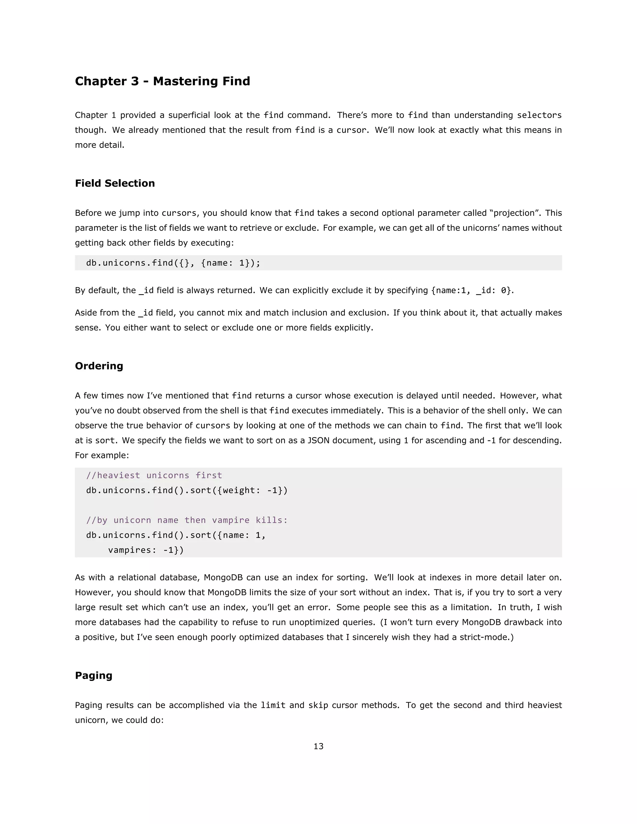 Chapter 3 - Mastering Find
Chapter 1 provided a superficial look at the find command. There’s more to find than understanding selectors
though. We already mentioned that the result from find is a cursor. We’ll now look at exactly what this means in
more detail.
Field Selection
Before we jump into cursors, you should know that find takes a second optional parameter called “projection”. This
parameter is the list of fields we want to retrieve or exclude. For example, we can get all of the unicorns’ names without
getting back other fields by executing:
db.unicorns.find({}, {name: 1});
By default, the _id field is always returned. We can explicitly exclude it by specifying {name:1, _id: 0}.
Aside from the _id field, you cannot mix and match inclusion and exclusion. If you think about it, that actually makes
sense. You either want to select or exclude one or more fields explicitly.
Ordering
A few times now I’ve mentioned that find returns a cursor whose execution is delayed until needed. However, what
you’ve no doubt observed from the shell is that find executes immediately. This is a behavior of the shell only. We can
observe the true behavior of cursors by looking at one of the methods we can chain to find. The first that we’ll look
at is sort. We specify the fields we want to sort on as a JSON document, using 1 for ascending and -1 for descending.
For example:
//heaviest unicorns first
db.unicorns.find().sort({weight: -1})
//by unicorn name then vampire kills:
db.unicorns.find().sort({name: 1,
vampires: -1})
As with a relational database, MongoDB can use an index for sorting. We’ll look at indexes in more detail later on.
However, you should know that MongoDB limits the size of your sort without an index. That is, if you try to sort a very
large result set which can’t use an index, you’ll get an error. Some people see this as a limitation. In truth, I wish
more databases had the capability to refuse to run unoptimized queries. (I won’t turn every MongoDB drawback into
a positive, but I’ve seen enough poorly optimized databases that I sincerely wish they had a strict-mode.)
Paging
Paging results can be accomplished via the limit and skip cursor methods. To get the second and third heaviest
unicorn, we could do:
13
 
