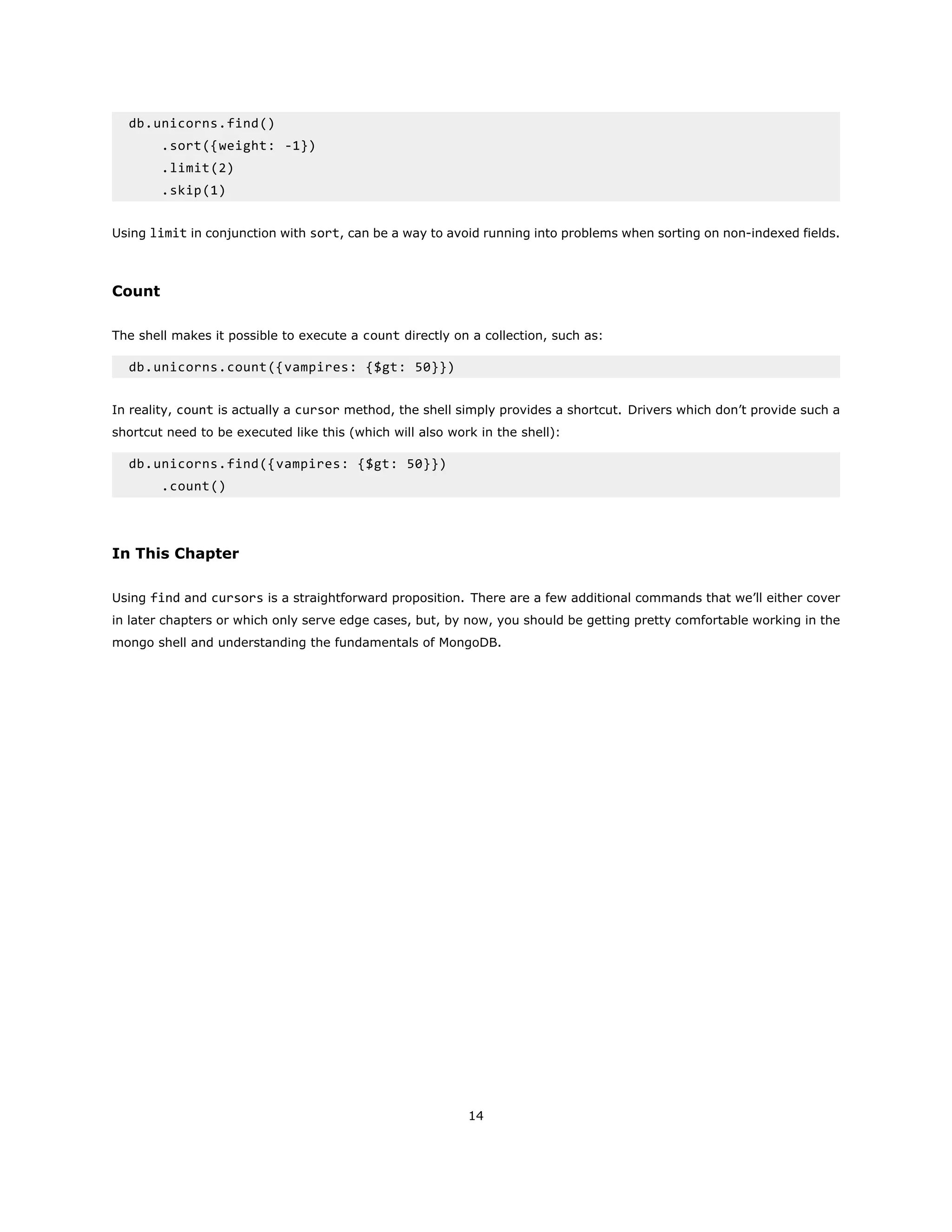 db.unicorns.find()
.sort({weight: -1})
.limit(2)
.skip(1)
Using limit in conjunction with sort, can be a way to avoid running into problems when sorting on non-indexed fields.
Count
The shell makes it possible to execute a count directly on a collection, such as:
db.unicorns.count({vampires: {$gt: 50}})
In reality, count is actually a cursor method, the shell simply provides a shortcut. Drivers which don’t provide such a
shortcut need to be executed like this (which will also work in the shell):
db.unicorns.find({vampires: {$gt: 50}})
.count()
In This Chapter
Using find and cursors is a straightforward proposition. There are a few additional commands that we’ll either cover
in later chapters or which only serve edge cases, but, by now, you should be getting pretty comfortable working in the
mongo shell and understanding the fundamentals of MongoDB.
14
 