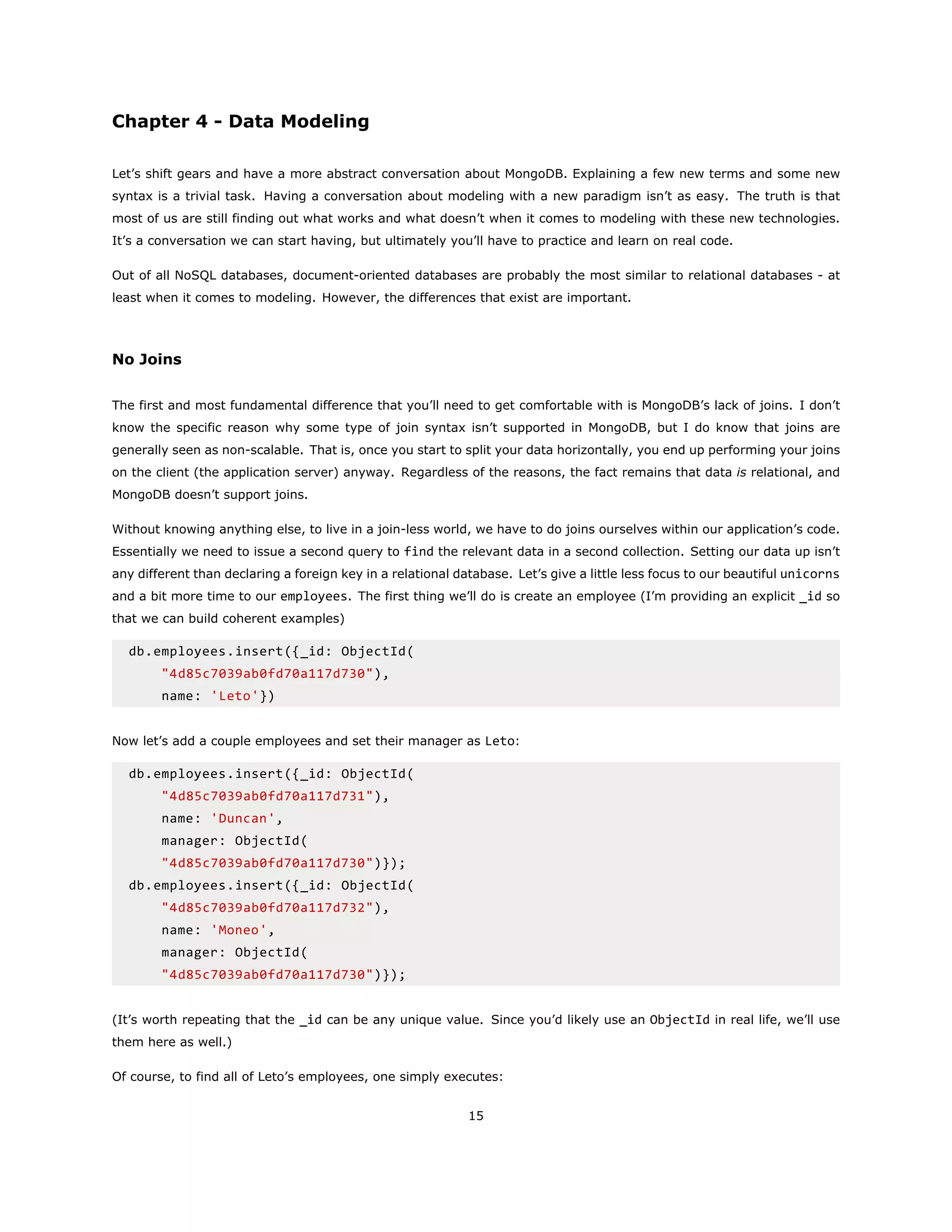 Chapter 4 - Data Modeling
Let’s shift gears and have a more abstract conversation about MongoDB. Explaining a few new terms and some new
syntax is a trivial task. Having a conversation about modeling with a new paradigm isn’t as easy. The truth is that
most of us are still finding out what works and what doesn’t when it comes to modeling with these new technologies.
It’s a conversation we can start having, but ultimately you’ll have to practice and learn on real code.
Out of all NoSQL databases, document-oriented databases are probably the most similar to relational databases - at
least when it comes to modeling. However, the differences that exist are important.
No Joins
The first and most fundamental difference that you’ll need to get comfortable with is MongoDB’s lack of joins. I don’t
know the specific reason why some type of join syntax isn’t supported in MongoDB, but I do know that joins are
generally seen as non-scalable. That is, once you start to split your data horizontally, you end up performing your joins
on the client (the application server) anyway. Regardless of the reasons, the fact remains that data is relational, and
MongoDB doesn’t support joins.
Without knowing anything else, to live in a join-less world, we have to do joins ourselves within our application’s code.
Essentially we need to issue a second query to find the relevant data in a second collection. Setting our data up isn’t
any different than declaring a foreign key in a relational database. Let’s give a little less focus to our beautiful unicorns
and a bit more time to our employees. The first thing we’ll do is create an employee (I’m providing an explicit _id so
that we can build coherent examples)
db.employees.insert({_id: ObjectId(
"4d85c7039ab0fd70a117d730"),
name: 'Leto'})
Now let’s add a couple employees and set their manager as Leto:
db.employees.insert({_id: ObjectId(
"4d85c7039ab0fd70a117d731"),
name: 'Duncan',
manager: ObjectId(
"4d85c7039ab0fd70a117d730")});
db.employees.insert({_id: ObjectId(
"4d85c7039ab0fd70a117d732"),
name: 'Moneo',
manager: ObjectId(
"4d85c7039ab0fd70a117d730")});
(It’s worth repeating that the _id can be any unique value. Since you’d likely use an ObjectId in real life, we’ll use
them here as well.)
Of course, to find all of Leto’s employees, one simply executes:
15
 