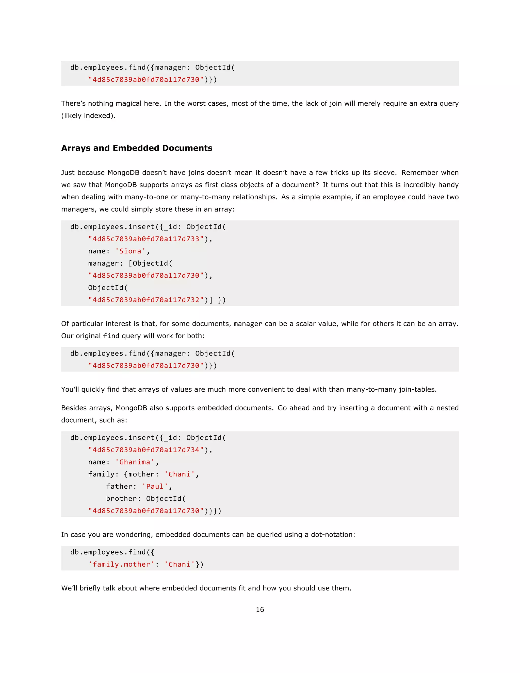 db.employees.find({manager: ObjectId(
"4d85c7039ab0fd70a117d730")})
There’s nothing magical here. In the worst cases, most of the time, the lack of join will merely require an extra query
(likely indexed).
Arrays and Embedded Documents
Just because MongoDB doesn’t have joins doesn’t mean it doesn’t have a few tricks up its sleeve. Remember when
we saw that MongoDB supports arrays as first class objects of a document? It turns out that this is incredibly handy
when dealing with many-to-one or many-to-many relationships. As a simple example, if an employee could have two
managers, we could simply store these in an array:
db.employees.insert({_id: ObjectId(
"4d85c7039ab0fd70a117d733"),
name: 'Siona',
manager: [ObjectId(
"4d85c7039ab0fd70a117d730"),
ObjectId(
"4d85c7039ab0fd70a117d732")] })
Of particular interest is that, for some documents, manager can be a scalar value, while for others it can be an array.
Our original find query will work for both:
db.employees.find({manager: ObjectId(
"4d85c7039ab0fd70a117d730")})
You’ll quickly find that arrays of values are much more convenient to deal with than many-to-many join-tables.
Besides arrays, MongoDB also supports embedded documents. Go ahead and try inserting a document with a nested
document, such as:
db.employees.insert({_id: ObjectId(
"4d85c7039ab0fd70a117d734"),
name: 'Ghanima',
family: {mother: 'Chani',
father: 'Paul',
brother: ObjectId(
"4d85c7039ab0fd70a117d730")}})
In case you are wondering, embedded documents can be queried using a dot-notation:
db.employees.find({
'family.mother': 'Chani'})
We’ll briefly talk about where embedded documents fit and how you should use them.
16
 