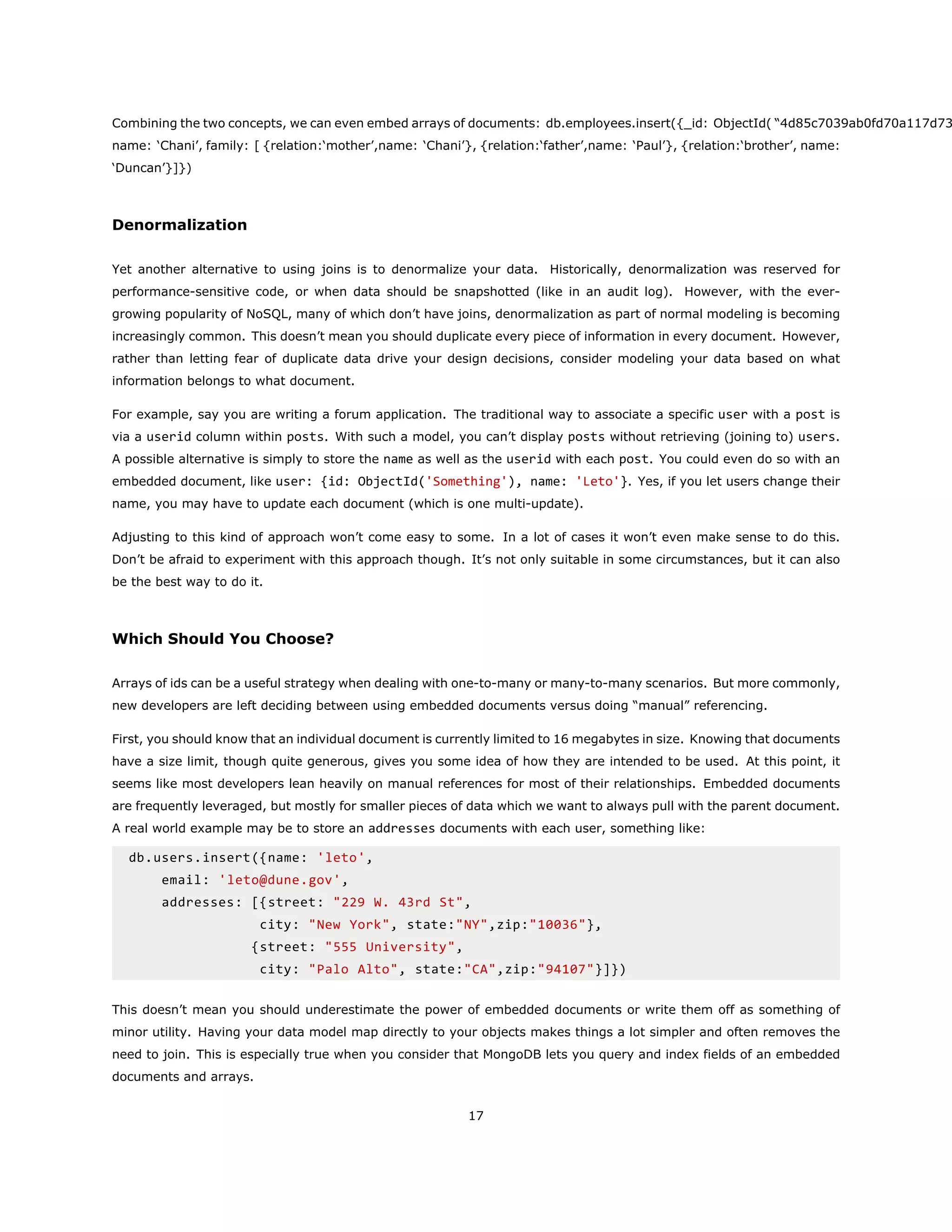 Combining the two concepts, we can even embed arrays of documents: db.employees.insert({_id: ObjectId( “4d85c7039ab0fd70a117d73
name: ‘Chani’, family: [ {relation:‘mother’,name: ‘Chani’}, {relation:‘father’,name: ‘Paul’}, {relation:‘brother’, name:
‘Duncan’}]})
Denormalization
Yet another alternative to using joins is to denormalize your data. Historically, denormalization was reserved for
performance-sensitive code, or when data should be snapshotted (like in an audit log). However, with the ever-
growing popularity of NoSQL, many of which don’t have joins, denormalization as part of normal modeling is becoming
increasingly common. This doesn’t mean you should duplicate every piece of information in every document. However,
rather than letting fear of duplicate data drive your design decisions, consider modeling your data based on what
information belongs to what document.
For example, say you are writing a forum application. The traditional way to associate a specific user with a post is
via a userid column within posts. With such a model, you can’t display posts without retrieving (joining to) users.
A possible alternative is simply to store the name as well as the userid with each post. You could even do so with an
embedded document, like user: {id: ObjectId('Something'), name: 'Leto'}. Yes, if you let users change their
name, you may have to update each document (which is one multi-update).
Adjusting to this kind of approach won’t come easy to some. In a lot of cases it won’t even make sense to do this.
Don’t be afraid to experiment with this approach though. It’s not only suitable in some circumstances, but it can also
be the best way to do it.
Which Should You Choose?
Arrays of ids can be a useful strategy when dealing with one-to-many or many-to-many scenarios. But more commonly,
new developers are left deciding between using embedded documents versus doing “manual” referencing.
First, you should know that an individual document is currently limited to 16 megabytes in size. Knowing that documents
have a size limit, though quite generous, gives you some idea of how they are intended to be used. At this point, it
seems like most developers lean heavily on manual references for most of their relationships. Embedded documents
are frequently leveraged, but mostly for smaller pieces of data which we want to always pull with the parent document.
A real world example may be to store an addresses documents with each user, something like:
db.users.insert({name: 'leto',
email: 'leto@dune.gov',
addresses: [{street: "229 W. 43rd St",
city: "New York", state:"NY",zip:"10036"},
{street: "555 University",
city: "Palo Alto", state:"CA",zip:"94107"}]})
This doesn’t mean you should underestimate the power of embedded documents or write them off as something of
minor utility. Having your data model map directly to your objects makes things a lot simpler and often removes the
need to join. This is especially true when you consider that MongoDB lets you query and index fields of an embedded
documents and arrays.
17
 